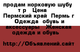 продам норковую шубу 17 000т р › Цена ­ 17 000 - Пермский край, Пермь г. Одежда, обувь и аксессуары » Женская одежда и обувь   